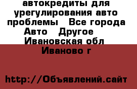 автокредиты для урегулирования авто проблемы - Все города Авто » Другое   . Ивановская обл.,Иваново г.